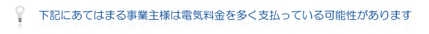 下記にあてはまる事業主様は電気料金を多く支払っている可能性があります